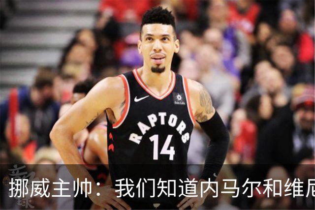 挪威主帅：我们知道内马尔和维尼修斯不喜防守 巴洛贡解禁是污点